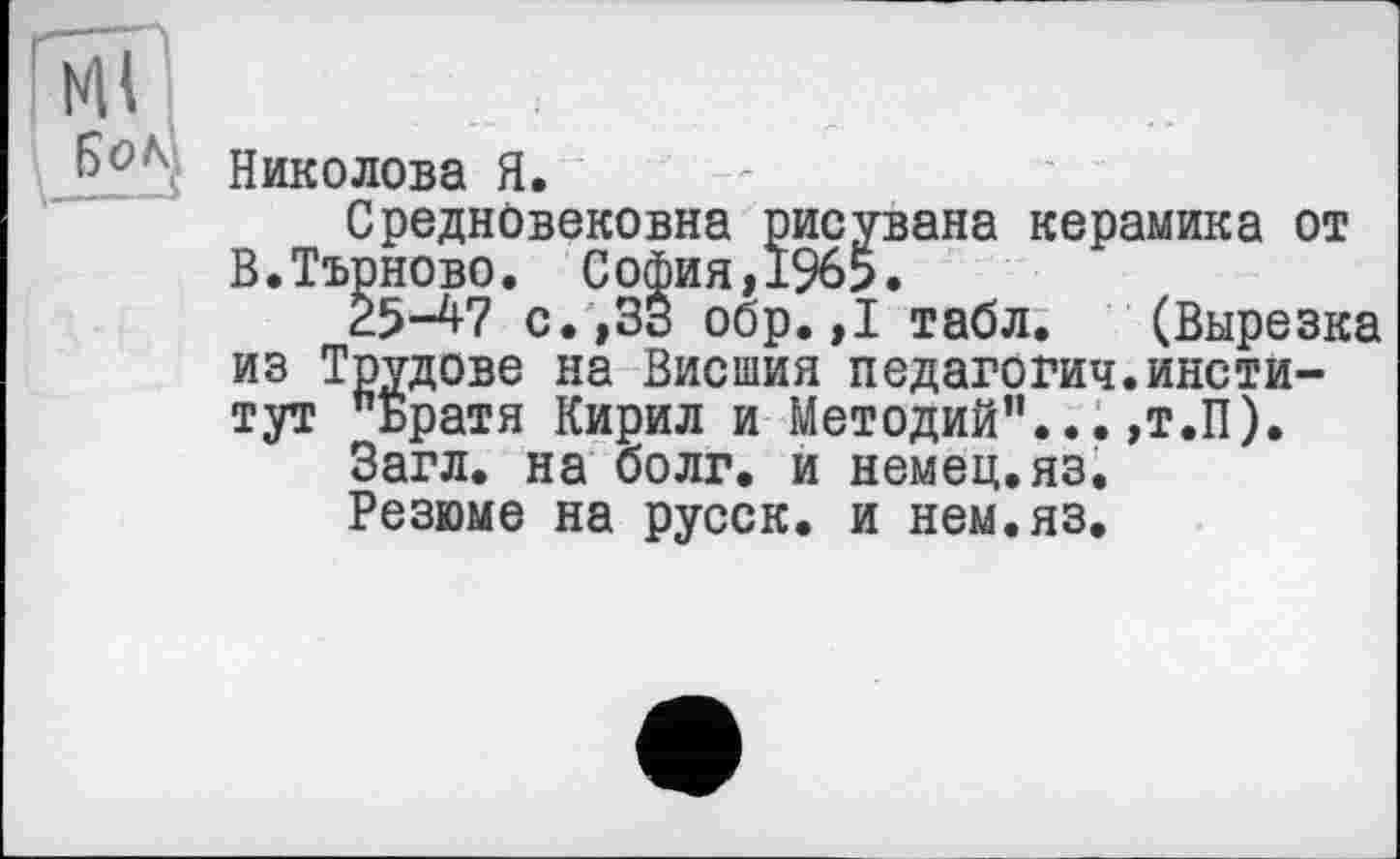 ﻿Николова Я.
Средновековна рисувана керамика от В.Търново. София,1965.
25-47 с. ,33 обр. ,1 табл. (Вырезка из Трудове на Висшия педагогич.институт "Братя Кирил и Методий”... ,т.П).
Загл. на болг. и немец.яз.
Резюме на русск. и нем.яз.